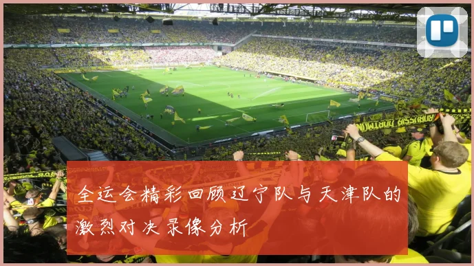 全运会精彩回顾辽宁队与天津队的激烈对决录像分析