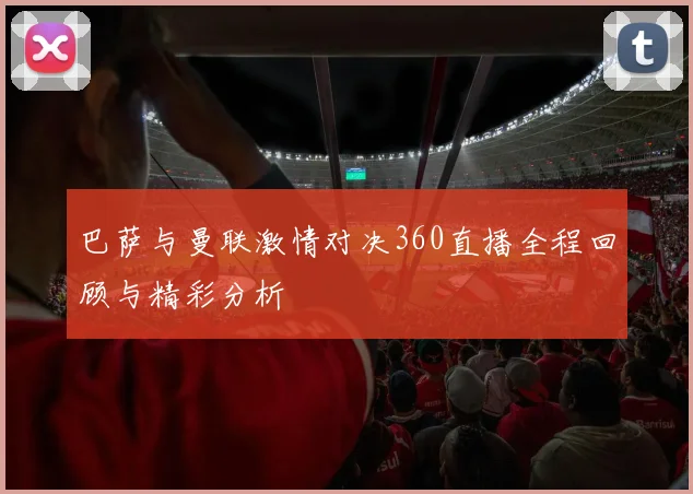 巴萨与曼联激情对决360直播全程回顾与精彩分析