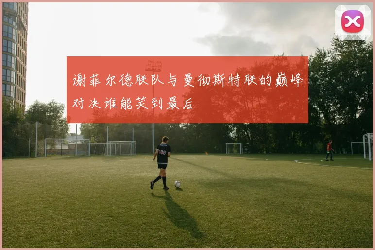 谢菲尔德联队与曼彻斯特联的巅峰对决谁能笑到最后