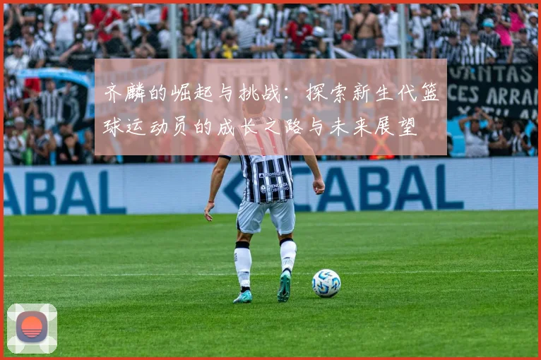 齐麟的崛起与挑战：探索新生代篮球运动员的成长之路与未来展望