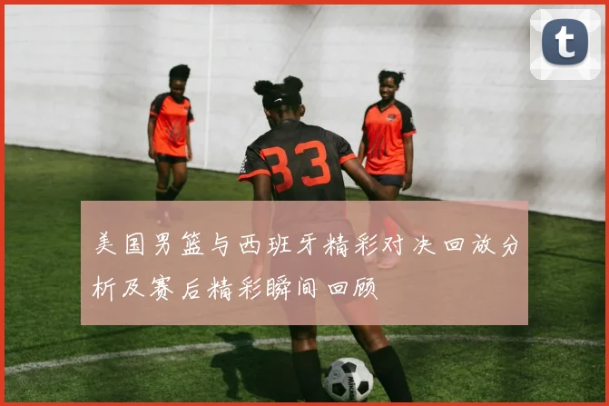 美国男篮与西班牙精彩对决回放分析及赛后精彩瞬间回顾