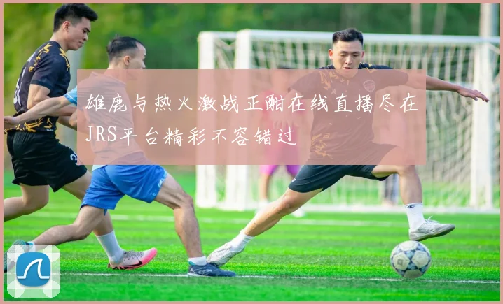 雄鹿与热火激战正酣在线直播尽在JRS平台精彩不容错过
