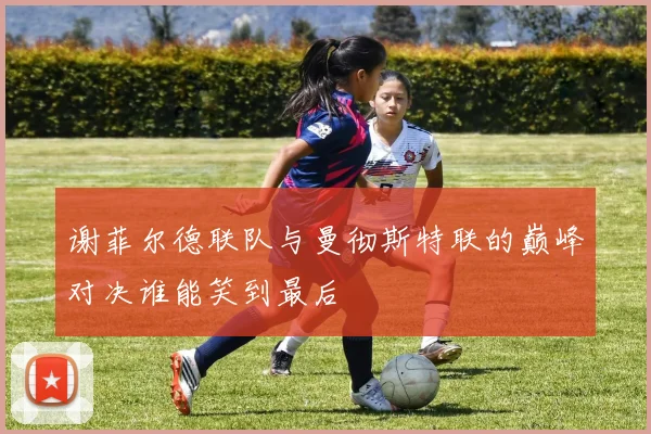 谢菲尔德联队与曼彻斯特联的巅峰对决谁能笑到最后
