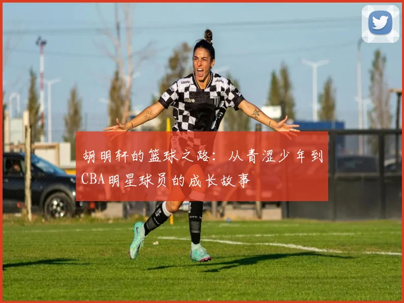 胡明轩的篮球之路：从青涩少年到CBA明星球员的成长故事