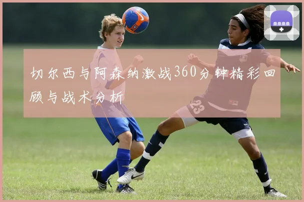 切尔西与阿森纳激战360分钟精彩回顾与战术分析