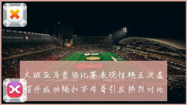 文班亚马首场比赛表现惊艳五次盖帽并成功隔扣字母哥引发热烈讨论