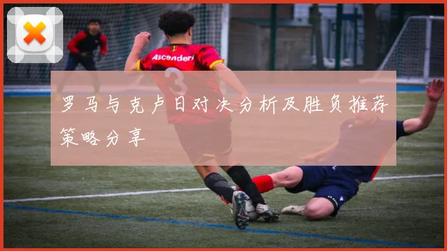 罗马与克卢日对决分析及胜负推荐策略分享