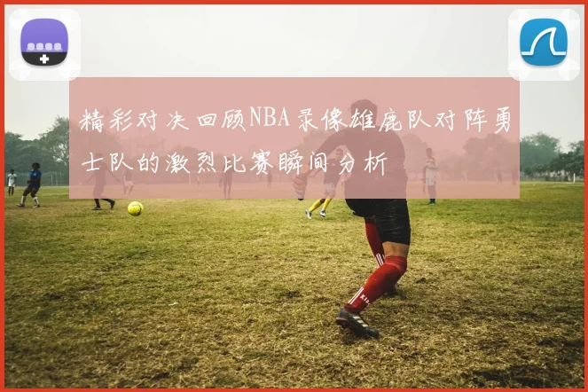 精彩对决回顾NBA录像雄鹿队对阵勇士队的激烈比赛瞬间分析