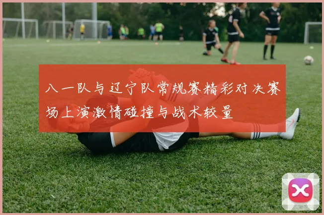 八一队与辽宁队常规赛精彩对决赛场上演激情碰撞与战术较量
