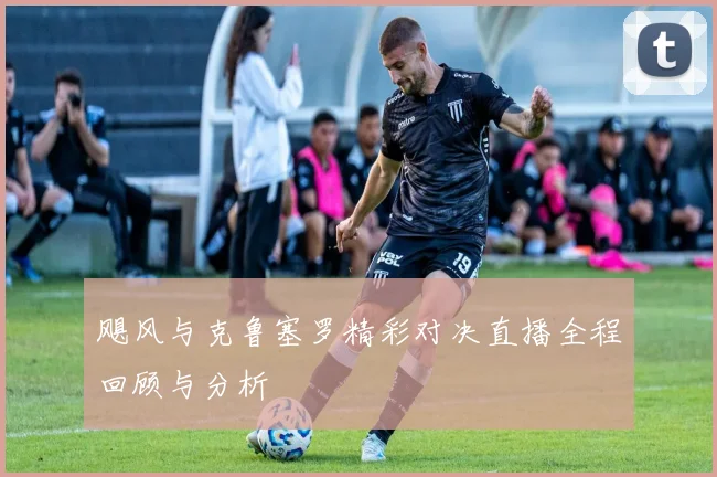飓风与克鲁塞罗精彩对决直播全程回顾与分析