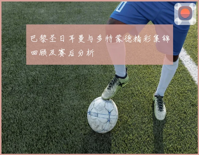 巴黎圣日耳曼与多特蒙德精彩集锦回顾及赛后分析