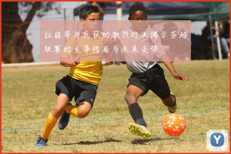 拉赫蒂与瓦萨的激烈对决揭示芬超联赛的竞争格局与未来走势