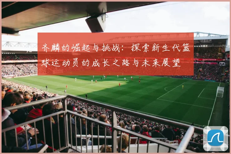 齐麟的崛起与挑战：探索新生代篮球运动员的成长之路与未来展望