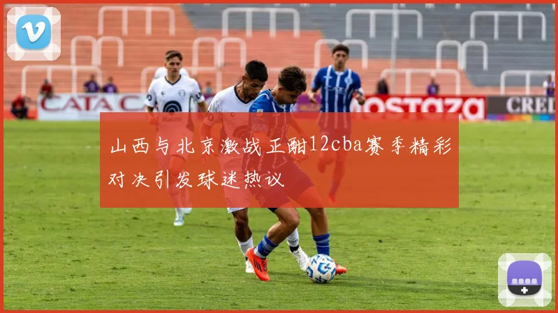 山西与北京激战正酣12cba赛季精彩对决引发球迷热议