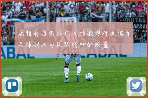 庞特普与弗拉门戈的激烈对决揭示足球战术与团队精神的较量