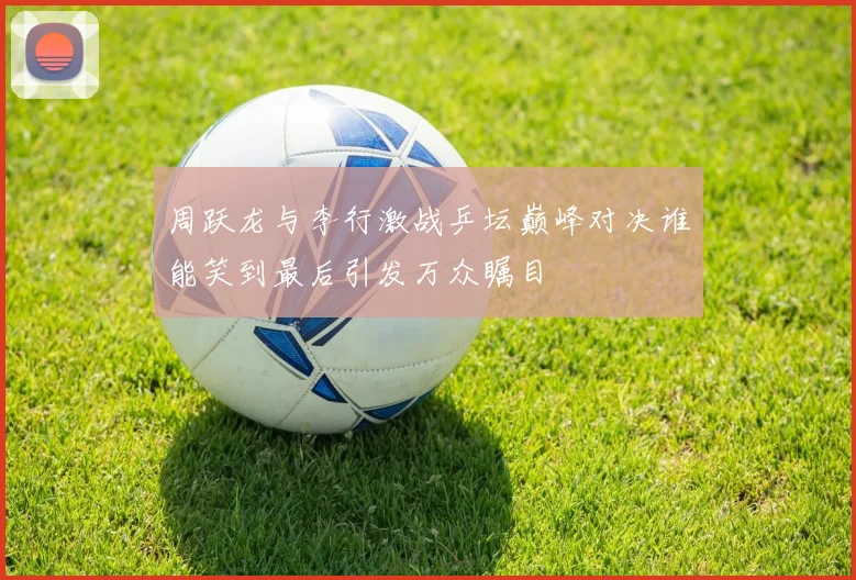周跃龙与李行激战乒坛巅峰对决谁能笑到最后引发万众瞩目